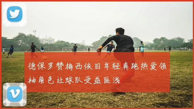 德保罗赞梅西依旧年轻奔跑热爱领袖角色让球队受益匪浅