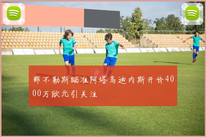 那不勒斯瞄准阿塔乌迪内斯开价4000万欧元引关注