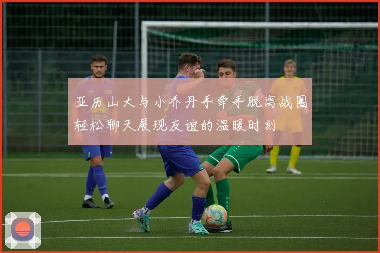 亚历山大与小乔丹手牵手脱离战圈轻松聊天展现友谊的温暖时刻
