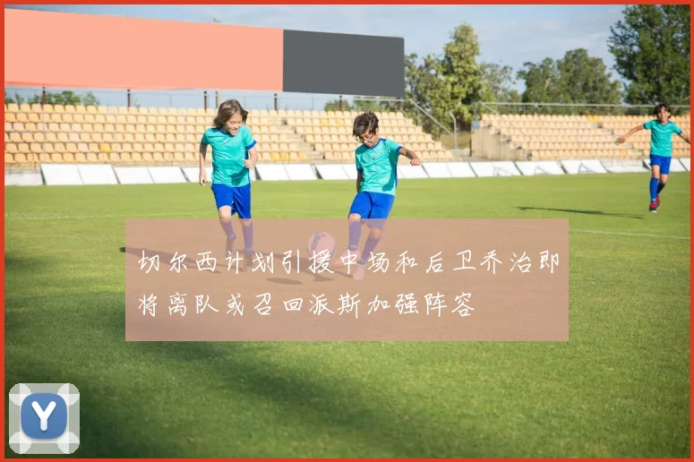 切尔西计划引援中场和后卫乔治即将离队或召回派斯加强阵容