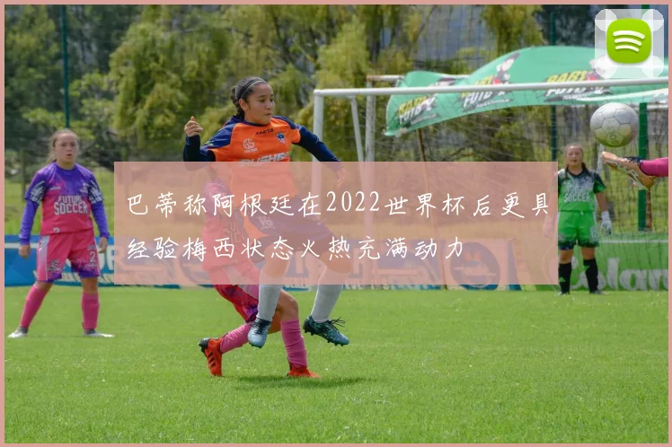 巴蒂称阿根廷在2022世界杯后更具经验梅西状态火热充满动力