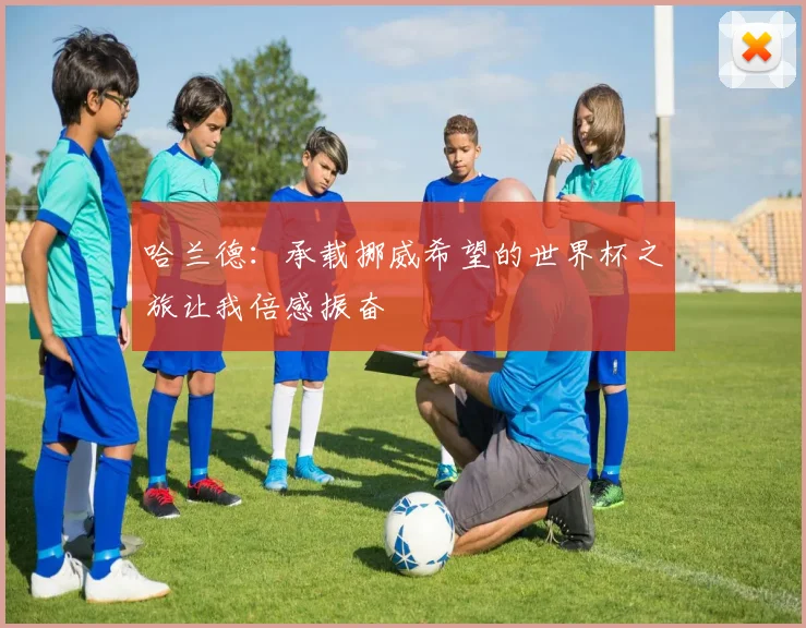 哈兰德：承载挪威希望的世界杯之旅让我倍感振奋