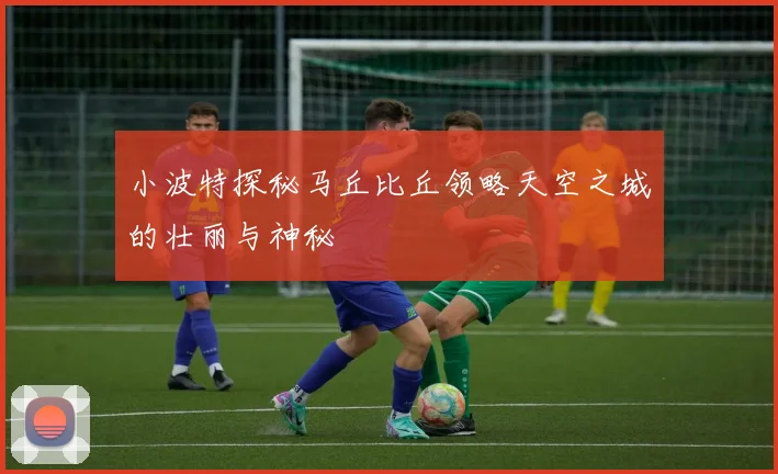 小波特探秘马丘比丘领略天空之城的壮丽与神秘