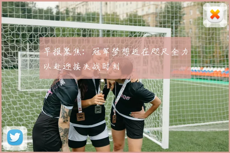 早报聚焦：冠军梦想近在咫尺全力以赴迎接决战时刻
