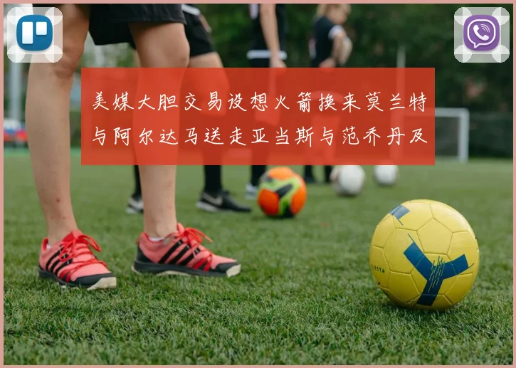 美媒大胆交易设想火箭换来莫兰特与阿尔达马送走亚当斯与范乔丹及两个选秀权