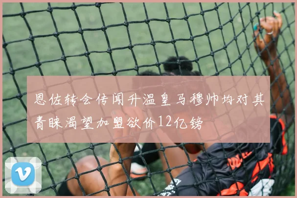 恩佐转会传闻升温皇马穆帅均对其青睐渴望加盟欲价12亿镑