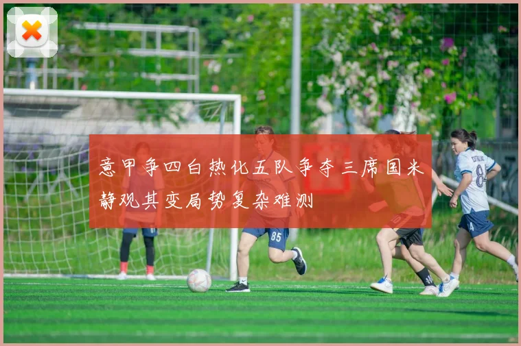 意甲争四白热化五队争夺三席国米静观其变局势复杂难测
