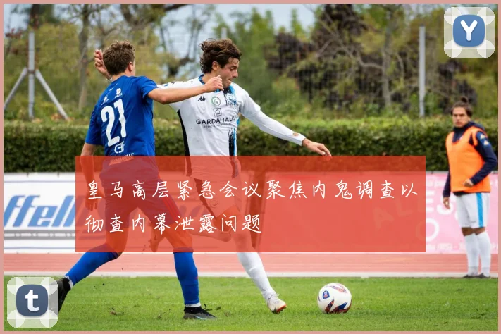 皇马高层紧急会议聚焦内鬼调查以彻查内幕泄露问题