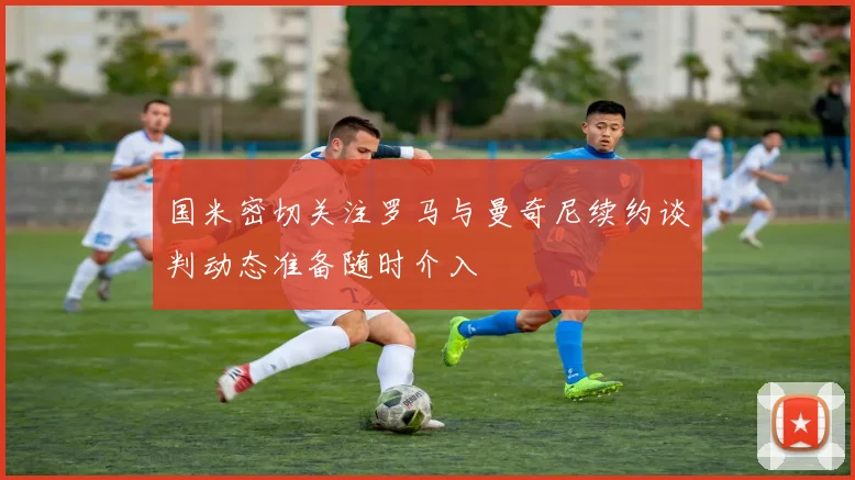 国米密切关注罗马与曼奇尼续约谈判动态准备随时介入