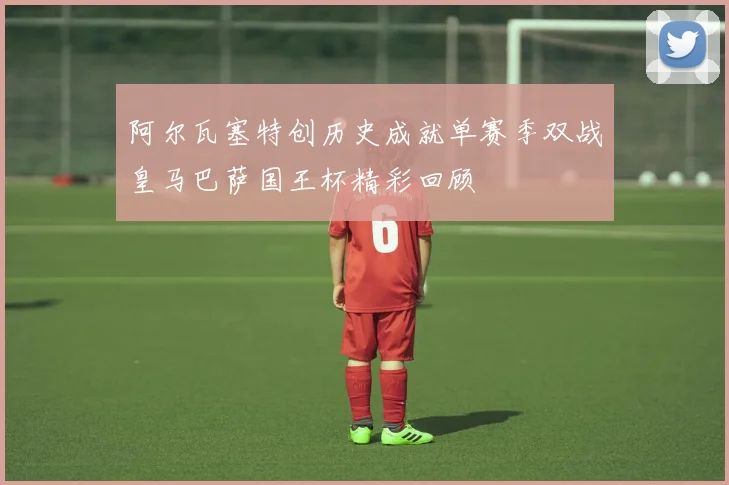 阿尔瓦塞特创历史成就单赛季双战皇马巴萨国王杯精彩回顾