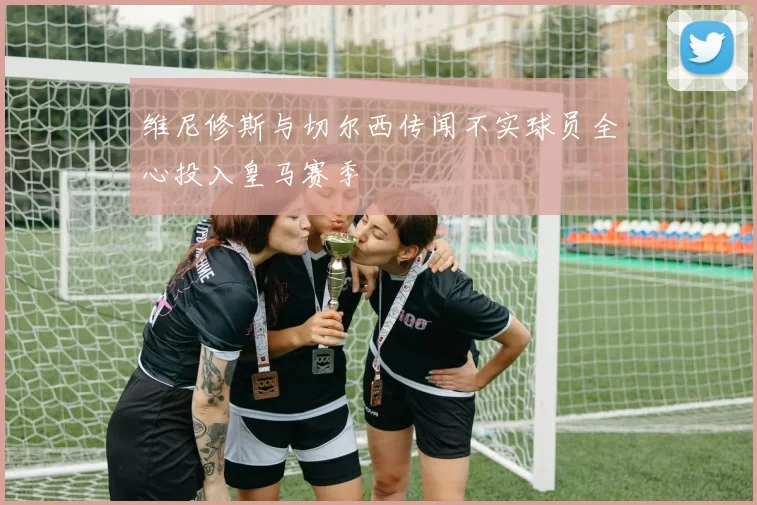 维尼修斯与切尔西传闻不实球员全心投入皇马赛季