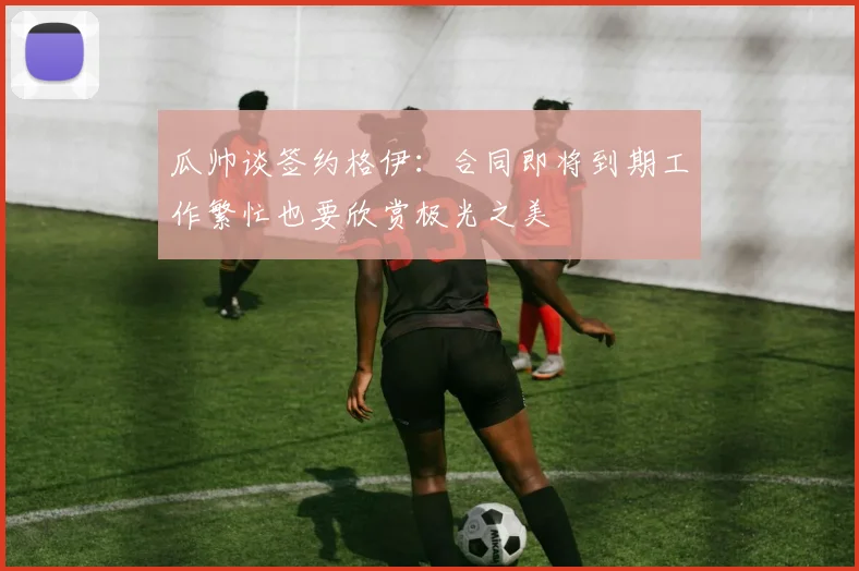 瓜帅谈签约格伊：合同即将到期工作繁忙也要欣赏极光之美