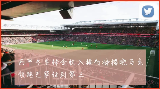西甲冬季转会收入排行榜揭晓马竞领跑巴萨位列第三