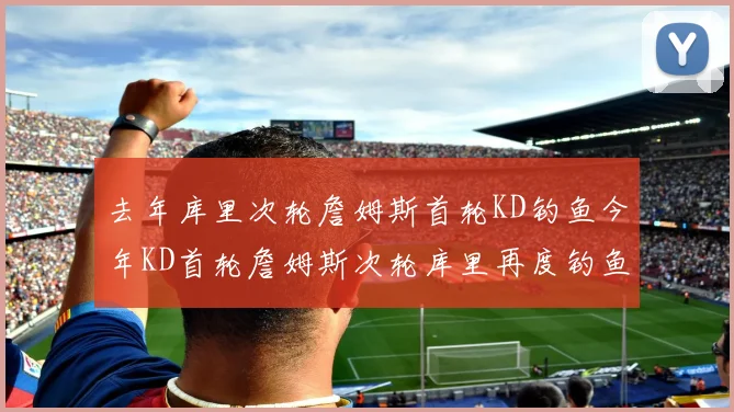 去年库里次轮詹姆斯首轮KD钓鱼今年KD首轮詹姆斯次轮库里再度钓鱼的奇妙对比