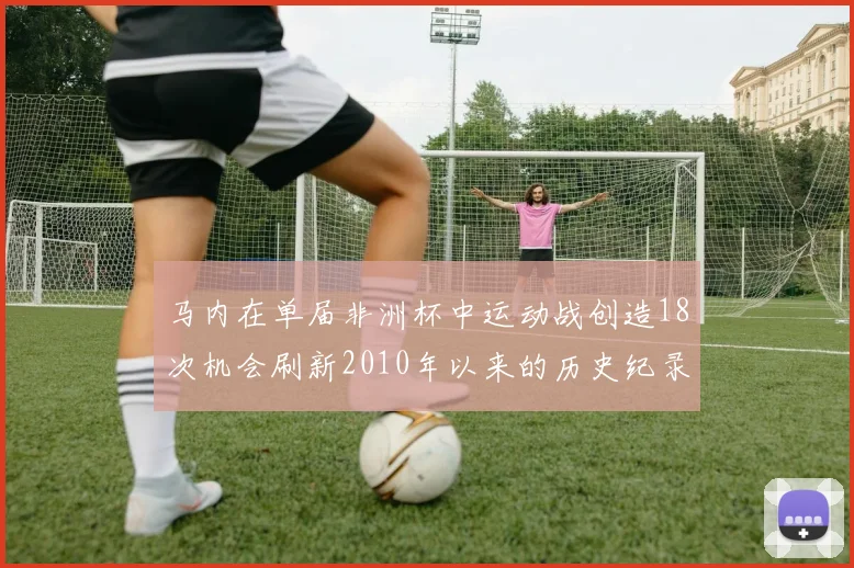 马内在单届非洲杯中运动战创造18次机会刷新2010年以来的历史纪录
