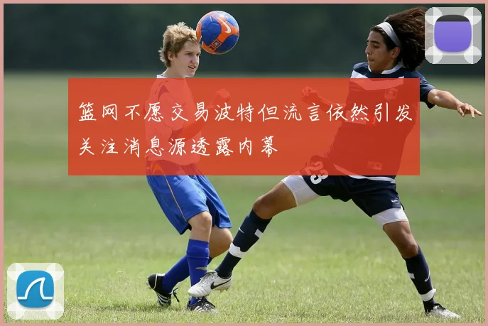 篮网不愿交易波特但流言依然引发关注消息源透露内幕