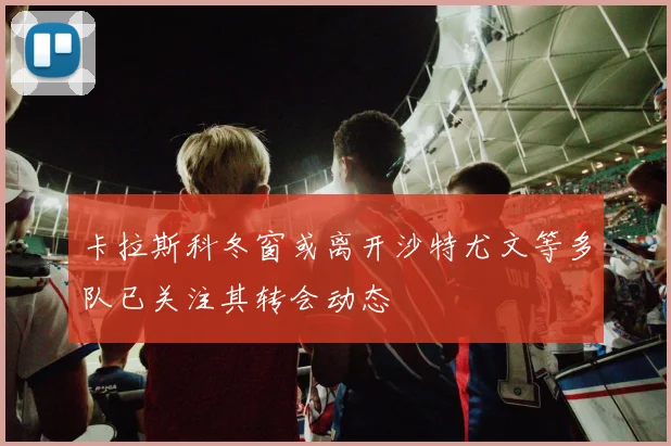 卡拉斯科冬窗或离开沙特尤文等多队已关注其转会动态