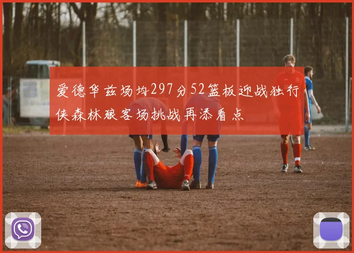 爱德华兹场均297分52篮板迎战独行侠森林狼客场挑战再添看点