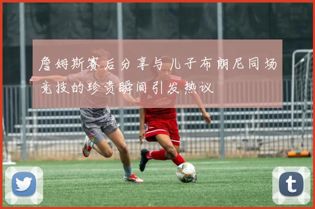 詹姆斯赛后分享与儿子布朗尼同场竞技的珍贵瞬间引发热议