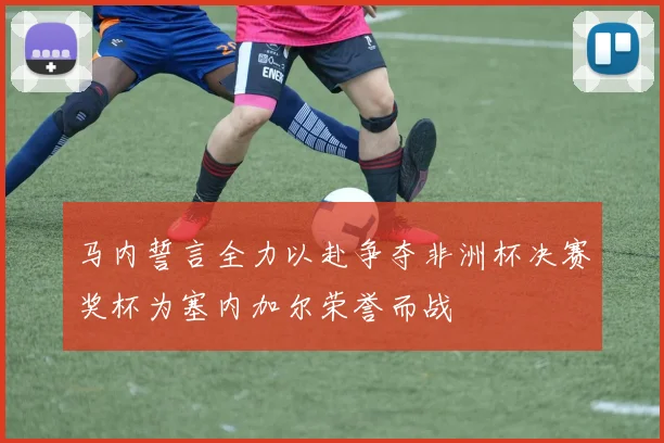 马内誓言全力以赴争夺非洲杯决赛奖杯为塞内加尔荣誉而战