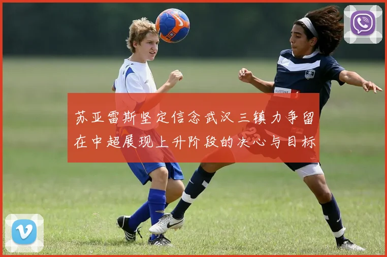 苏亚雷斯坚定信念武汉三镇力争留在中超展现上升阶段的决心与目标