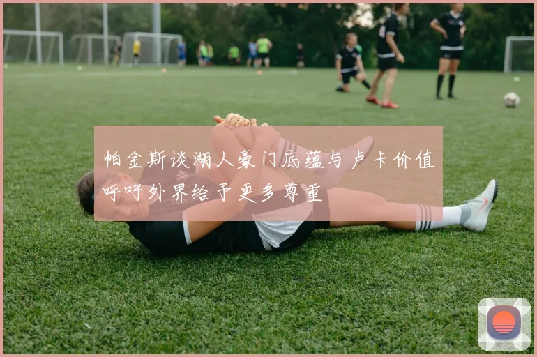 帕金斯谈湖人豪门底蕴与卢卡价值呼吁外界给予更多尊重