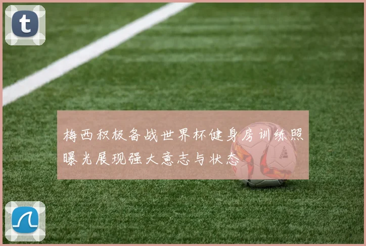 梅西积极备战世界杯健身房训练照曝光展现强大意志与状态