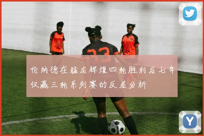 伦纳德在猛龙辉煌四轮胜利后七年仅赢三轮系列赛的反差分析