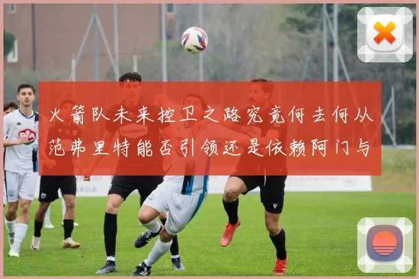 火箭队未来控卫之路究竟何去何从范弗里特能否引领还是依赖阿门与谢泼德