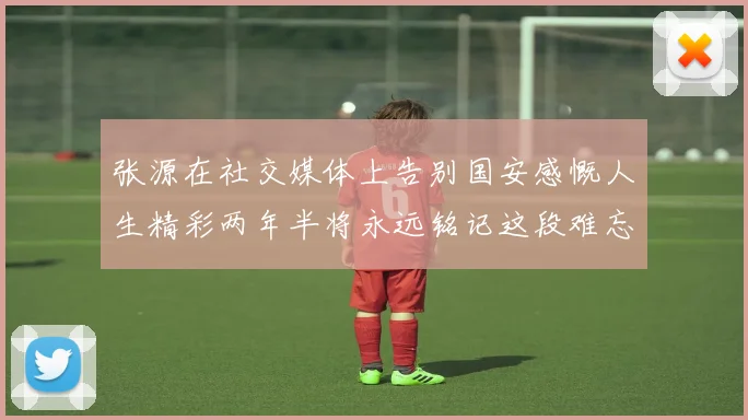 张源在社交媒体上告别国安感慨人生精彩两年半将永远铭记这段难忘故事
