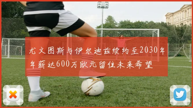 尤文图斯与伊尔迪兹续约至2030年年薪达600万欧元留住未来希望