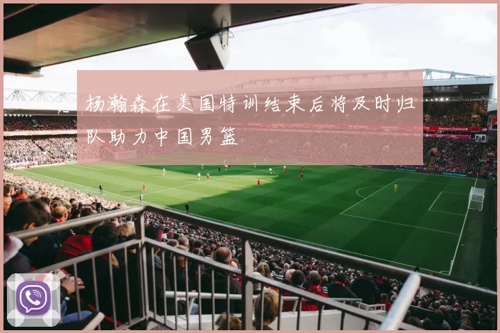 杨瀚森在美国特训结束后将及时归队助力中国男篮